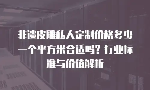 非遗皮雕私人定制价格多少一个平方米合适吗？行业标准与价值解析