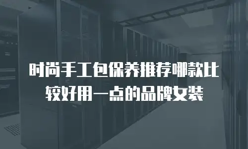 时尚手工包保养推荐哪款比较好用一点的品牌女装