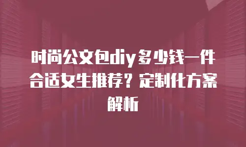 时尚公文包diy多少钱一件合适女生推荐？定制化方案解析