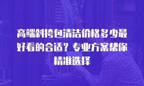 高端斜挎包清洁价格多少最好看的合适？专业方案帮你精准选择