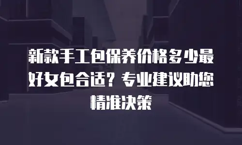 新款手工包保养价格多少最好女包合适？专业建议助您精准决策
