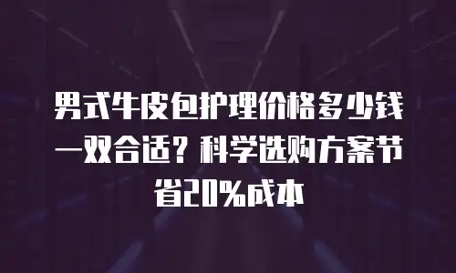 男式牛皮包护理价格多少钱一双合适？科学选购方案节省20%成本