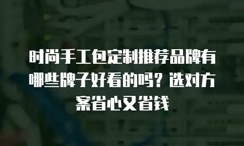 时尚手工包定制推荐品牌有哪些牌子好看的吗？选对方案省心又省钱