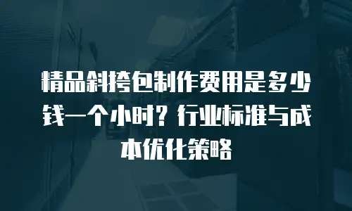 精品斜挎包制作费用是多少钱一个小时？行业标准与成本优化策略