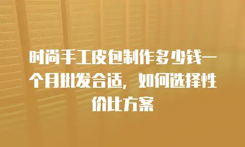 时尚手工皮包制作多少钱一个月批发合适，如何选择性价比方案