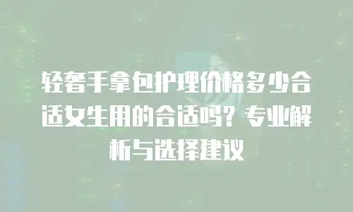 轻奢手拿包护理价格多少合适女生用的合适吗？专业解析与选择建议