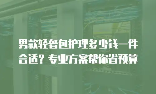 男款轻奢包护理多少钱一件合适？专业方案帮你省预算