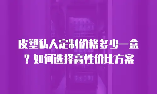 皮塑私人定制价格多少一盒？如何选择高性价比方案