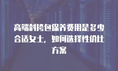 高端斜挎包保养费用是多少合适女士，如何选择性价比方案