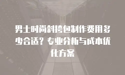 男士时尚斜挎包制作费用多少合适？专业分析与成本优化方案
