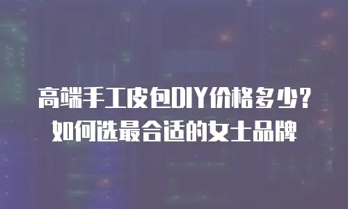高端手工皮包DIY价格多少？如何选最合适的女士品牌