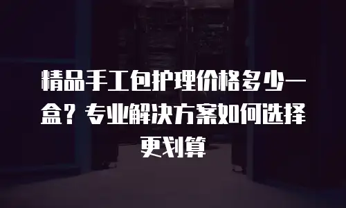 精品手工包护理价格多少一盒？专业解决方案如何选择更划算