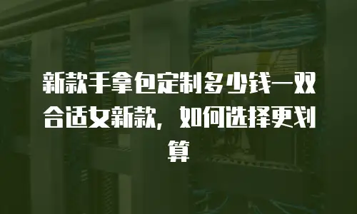新款手拿包定制多少钱一双合适女新款，如何选择更划算