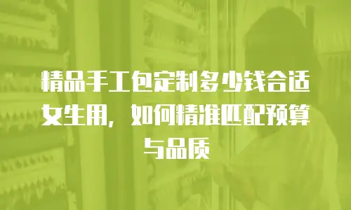 精品手工包定制多少钱合适女生用，如何精准匹配预算与品质