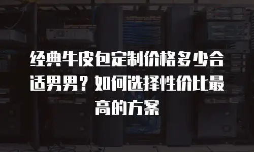 经典牛皮包定制价格多少合适男男？如何选择性价比最高的方案
