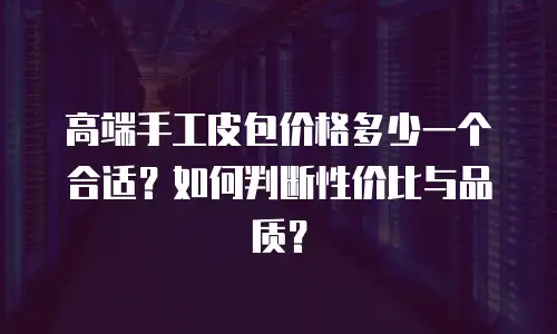 高端手工皮包价格多少一个合适？如何判断性价比与品质？