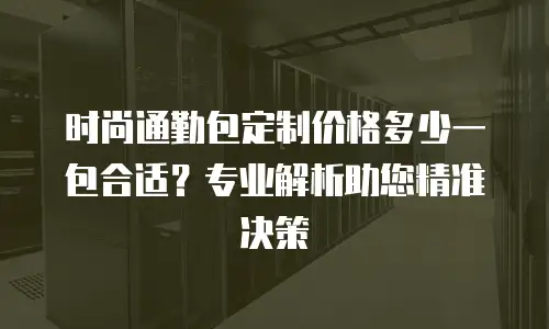 时尚通勤包定制价格多少一包合适？专业解析助您精准决策