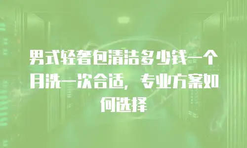 男式轻奢包清洁多少钱一个月洗一次合适，专业方案如何选择