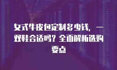 女式牛皮包定制多少钱，一双鞋合适吗？全面解析选购要点