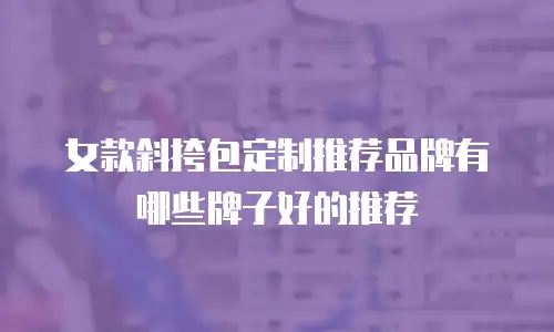 女款斜挎包定制推荐品牌有哪些牌子好的推荐