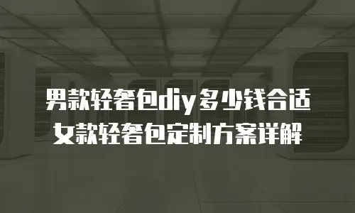 男款轻奢包diy多少钱合适女款轻奢包定制方案详解