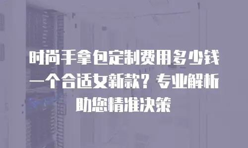 时尚手拿包定制费用多少钱一个合适女新款？专业解析助您精准决策