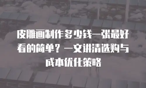 皮雕画制作多少钱一张最好看的简单？一文讲清选购与成本优化策略