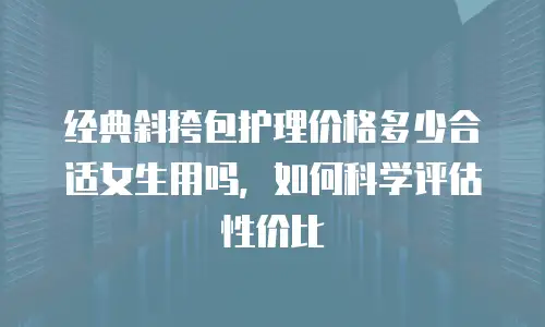 经典斜挎包护理价格多少合适女生用吗，如何科学评估性价比