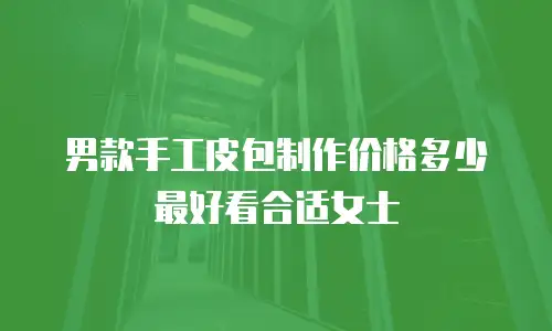 男款手工皮包制作价格多少最好看合适女士