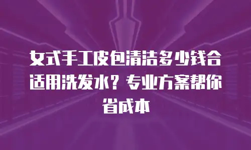 女式手工皮包清洁多少钱合适用洗发水？专业方案帮你省成本
