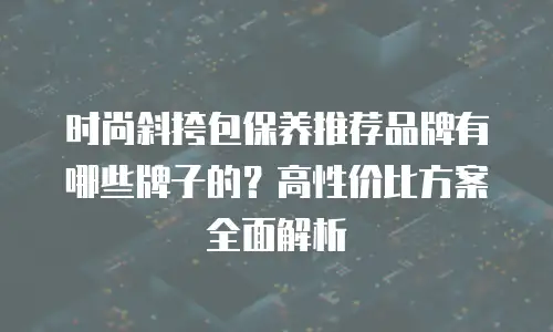 时尚斜挎包保养推荐品牌有哪些牌子的？高性价比方案全面解析