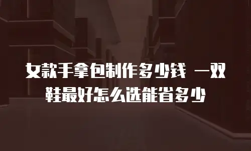 女款手拿包制作多少钱 一双鞋最好怎么选能省多少