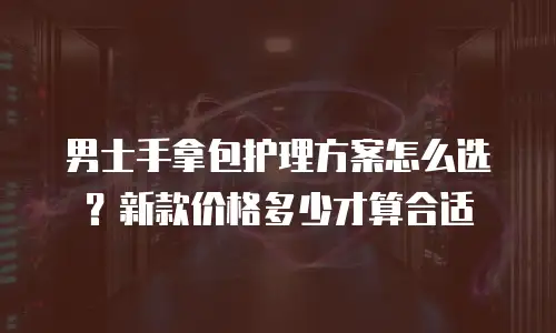 男士手拿包护理方案怎么选？新款价格多少才算合适