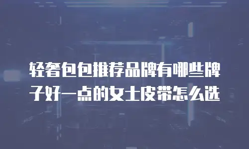 轻奢包包推荐品牌有哪些牌子好一点的女士皮带怎么选