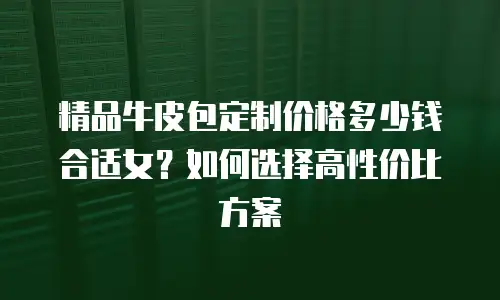 精品牛皮包定制价格多少钱合适女？如何选择高性价比方案