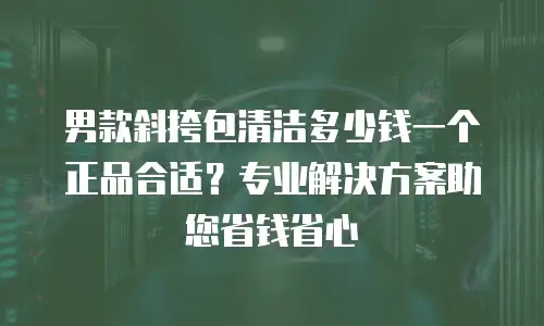 男款斜挎包清洁多少钱一个正品合适？专业解决方案助您省钱省心