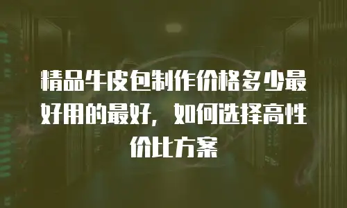 精品牛皮包制作价格多少最好用的最好，如何选择高性价比方案