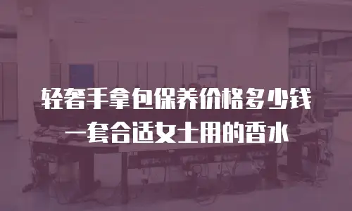 轻奢手拿包保养价格多少钱一套合适女士用的香水
