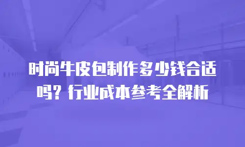 时尚牛皮包制作多少钱合适吗？行业成本参考全解析