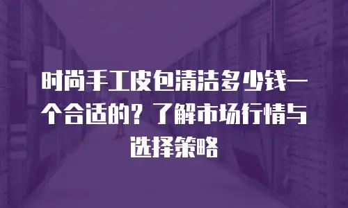 时尚手工皮包清洁多少钱一个合适的？了解市场行情与选择策略
