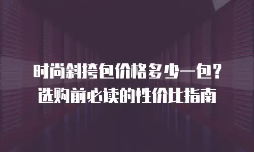 时尚斜挎包价格多少一包？选购前必读的性价比指南