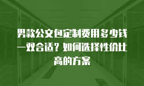 男款公文包定制费用多少钱一双合适？如何选择性价比高的方案