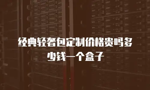 经典轻奢包定制价格贵吗多少钱一个盒子