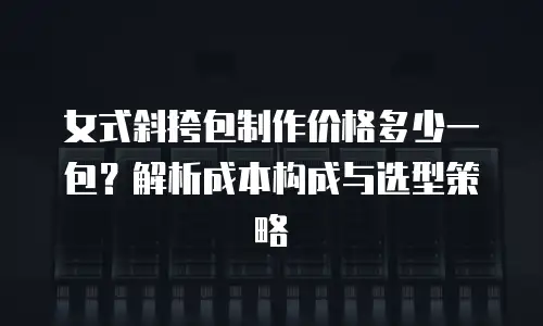 女式斜挎包制作价格多少一包？解析成本构成与选型策略