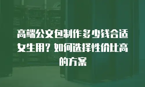 高端公文包制作多少钱合适女生用？如何选择性价比高的方案