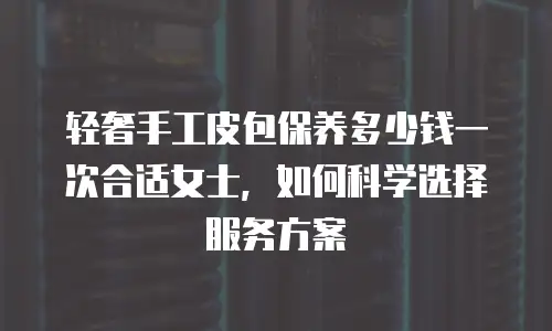 轻奢手工皮包保养多少钱一次合适女士，如何科学选择服务方案