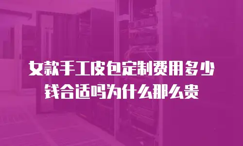 女款手工皮包定制费用多少钱合适吗为什么那么贵
