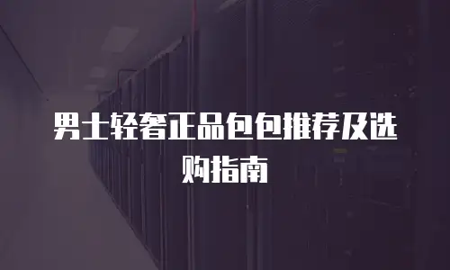 男士轻奢正品包包推荐及选购指南
