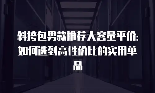 斜挎包男款推荐大容量平价：如何选到高性价比的实用单品
