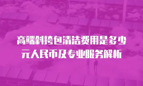 高端斜挎包清洁费用是多少元人民币及专业服务解析